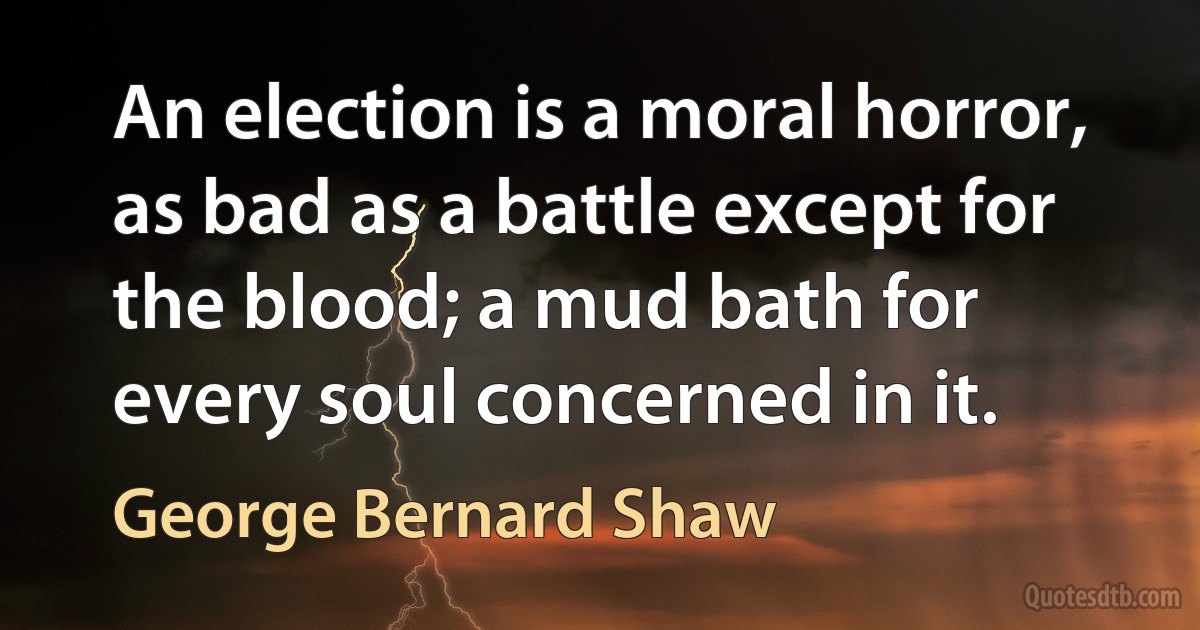 An election is a moral horror, as bad as a battle except for the blood; a mud bath for every soul concerned in it. (George Bernard Shaw)