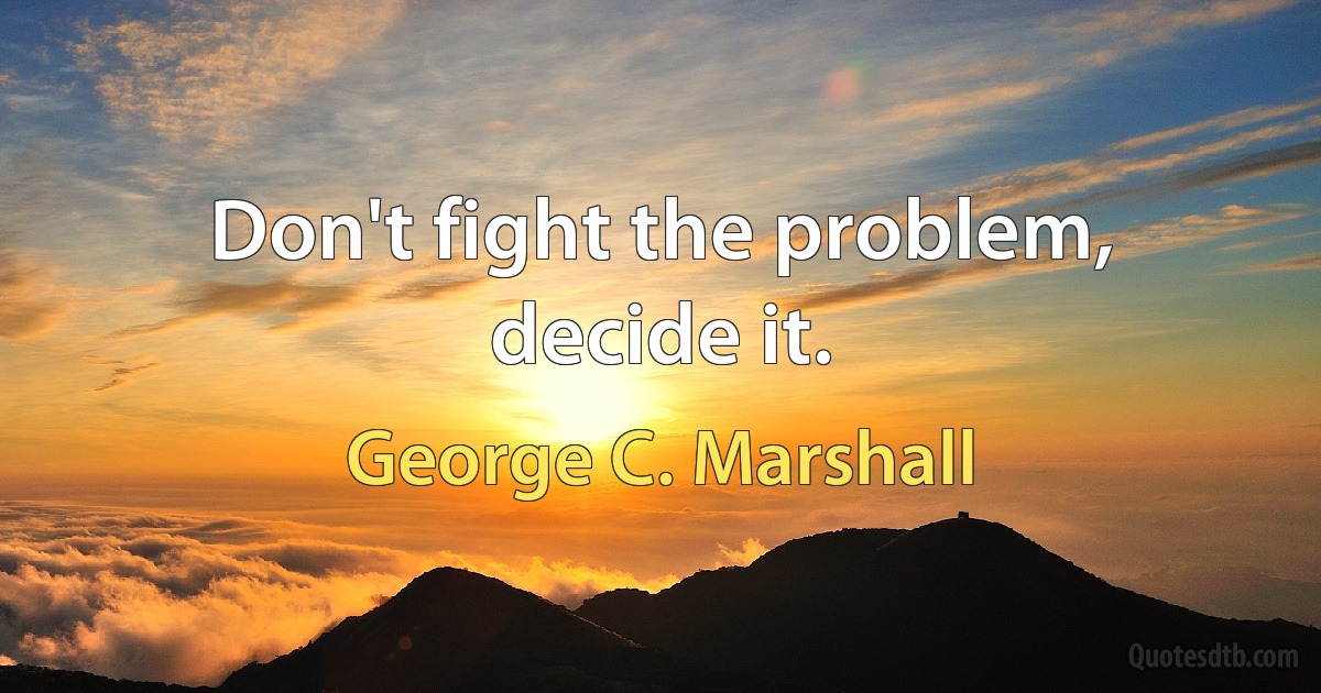 Don't fight the problem, decide it. (George C. Marshall)