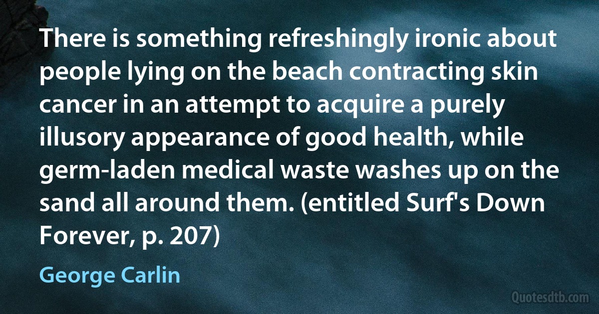 There is something refreshingly ironic about people lying on the beach contracting skin cancer in an attempt to acquire a purely illusory appearance of good health, while germ-laden medical waste washes up on the sand all around them. (entitled Surf's Down Forever, p. 207) (George Carlin)