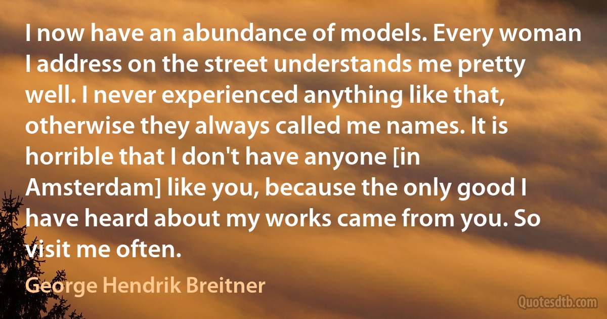 I now have an abundance of models. Every woman I address on the street understands me pretty well. I never experienced anything like that, otherwise they always called me names. It is horrible that I don't have anyone [in Amsterdam] like you, because the only good I have heard about my works came from you. So visit me often. (George Hendrik Breitner)