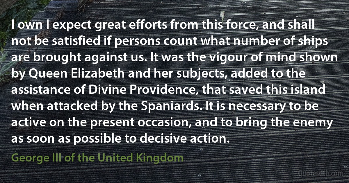 I own I expect great efforts from this force, and shall not be satisfied if persons count what number of ships are brought against us. It was the vigour of mind shown by Queen Elizabeth and her subjects, added to the assistance of Divine Providence, that saved this island when attacked by the Spaniards. It is necessary to be active on the present occasion, and to bring the enemy as soon as possible to decisive action. (George III of the United Kingdom)