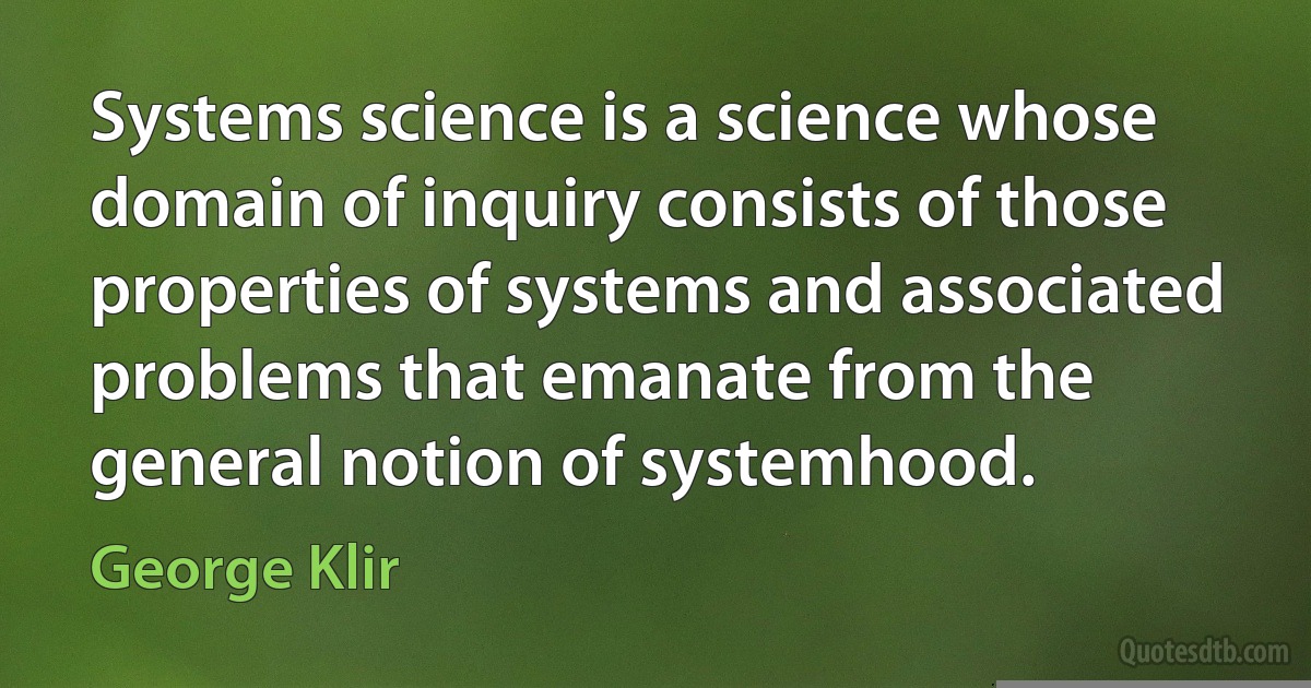 Systems science is a science whose domain of inquiry consists of those properties of systems and associated problems that emanate from the general notion of systemhood. (George Klir)