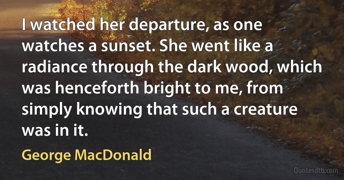 I watched her departure, as one watches a sunset. She went like a radiance through the dark wood, which was henceforth bright to me, from simply knowing that such a creature was in it. (George MacDonald)