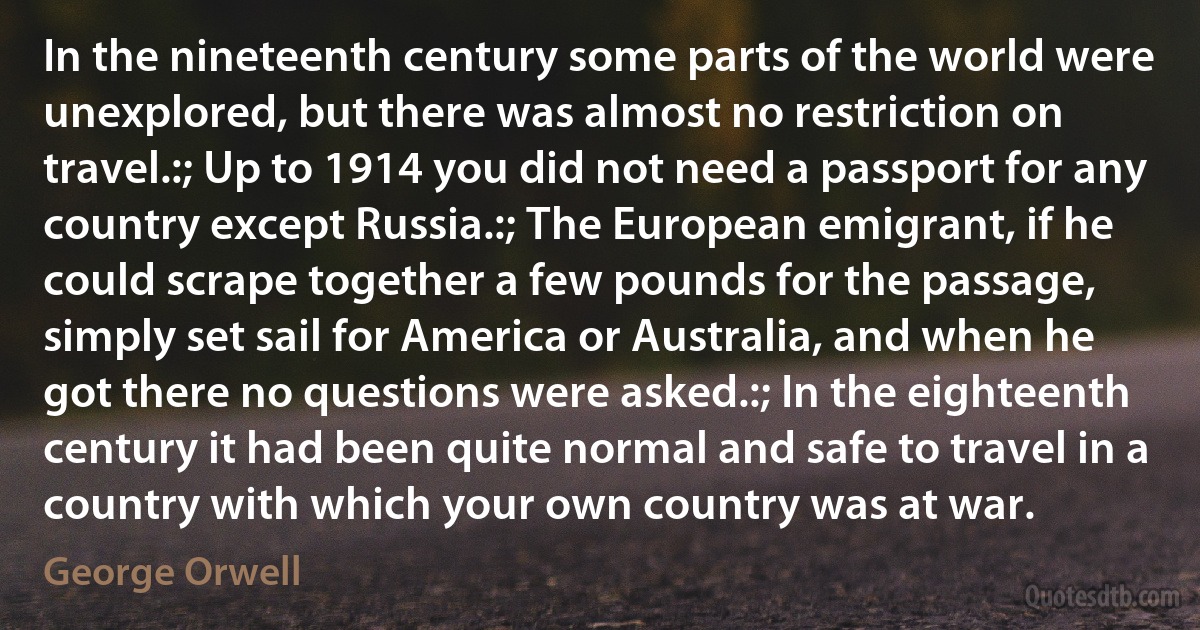 In the nineteenth century some parts of the world were unexplored, but there was almost no restriction on travel.:; Up to 1914 you did not need a passport for any country except Russia.:; The European emigrant, if he could scrape together a few pounds for the passage, simply set sail for America or Australia, and when he got there no questions were asked.:; In the eighteenth century it had been quite normal and safe to travel in a country with which your own country was at war. (George Orwell)