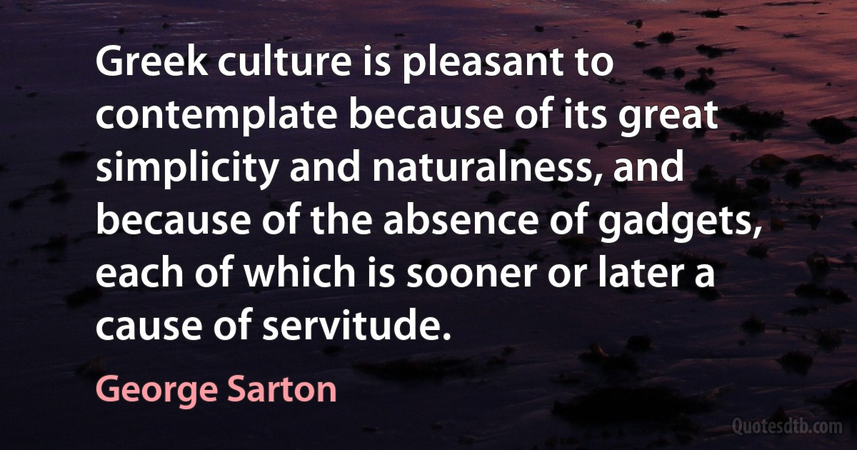 Greek culture is pleasant to contemplate because of its great simplicity and naturalness, and because of the absence of gadgets, each of which is sooner or later a cause of servitude. (George Sarton)