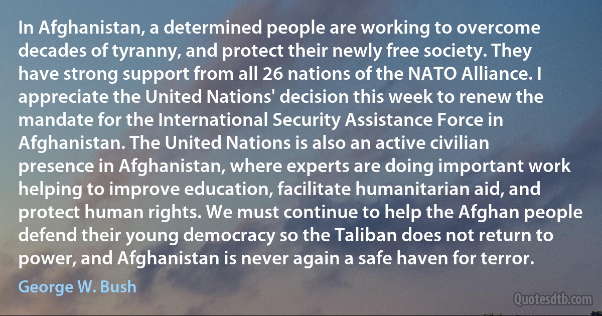 In Afghanistan, a determined people are working to overcome decades of tyranny, and protect their newly free society. They have strong support from all 26 nations of the NATO Alliance. I appreciate the United Nations' decision this week to renew the mandate for the International Security Assistance Force in Afghanistan. The United Nations is also an active civilian presence in Afghanistan, where experts are doing important work helping to improve education, facilitate humanitarian aid, and protect human rights. We must continue to help the Afghan people defend their young democracy so the Taliban does not return to power, and Afghanistan is never again a safe haven for terror. (George W. Bush)