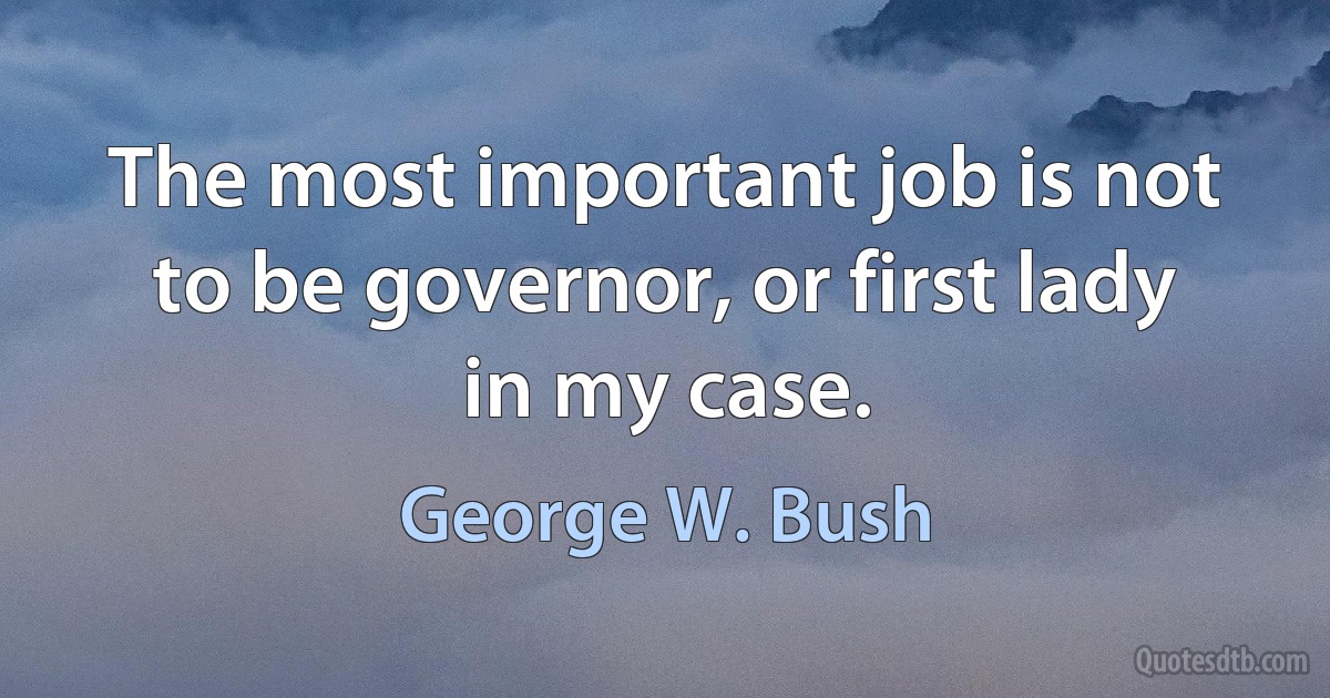 The most important job is not to be governor, or first lady in my case. (George W. Bush)