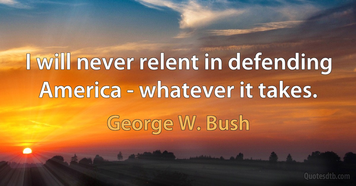 I will never relent in defending America - whatever it takes. (George W. Bush)