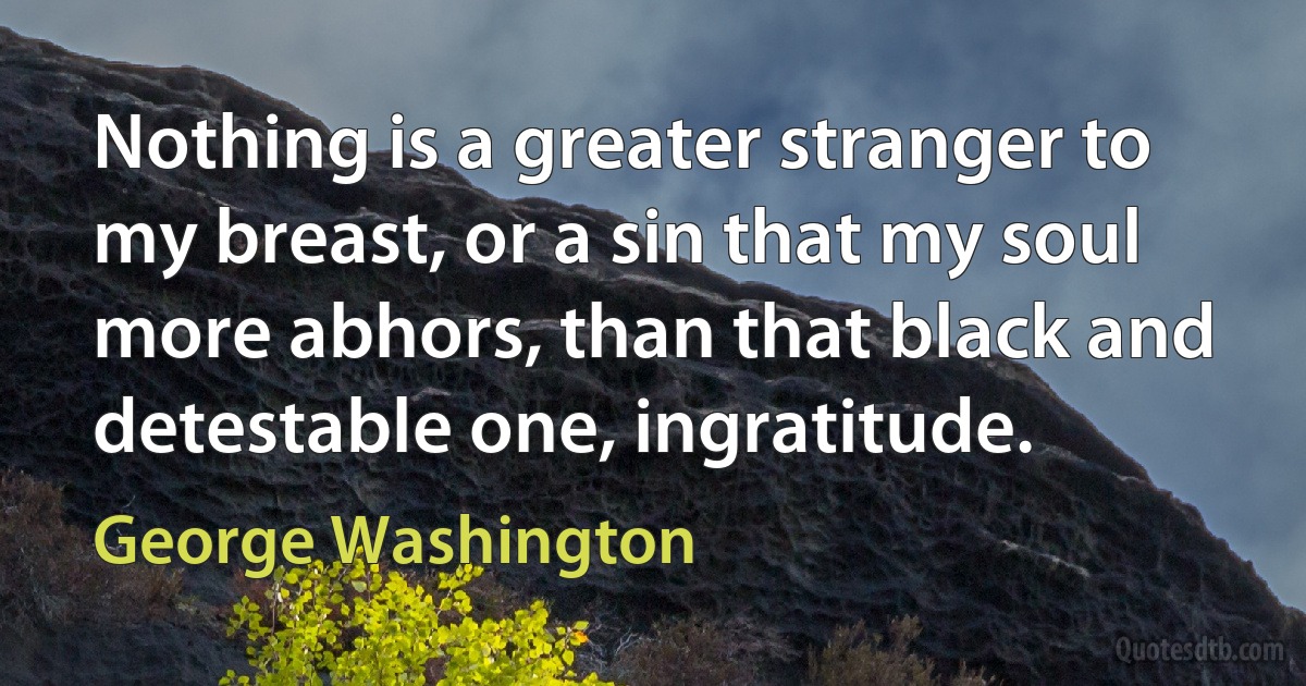 Nothing is a greater stranger to my breast, or a sin that my soul more abhors, than that black and detestable one, ingratitude. (George Washington)