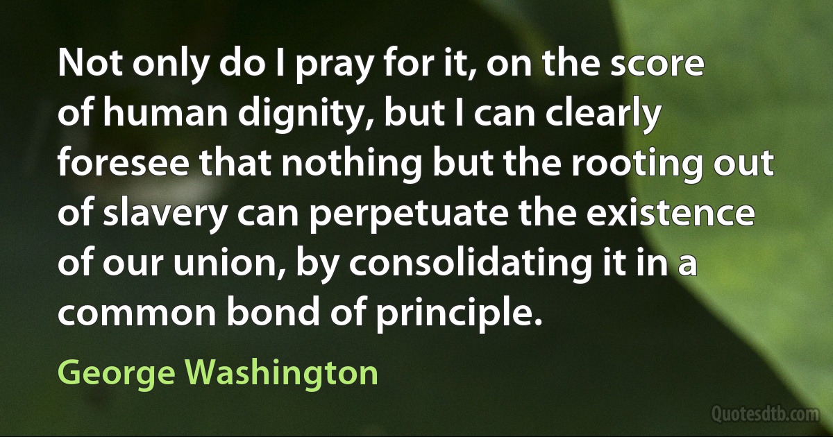 Not only do I pray for it, on the score of human dignity, but I can clearly foresee that nothing but the rooting out of slavery can perpetuate the existence of our union, by consolidating it in a common bond of principle. (George Washington)