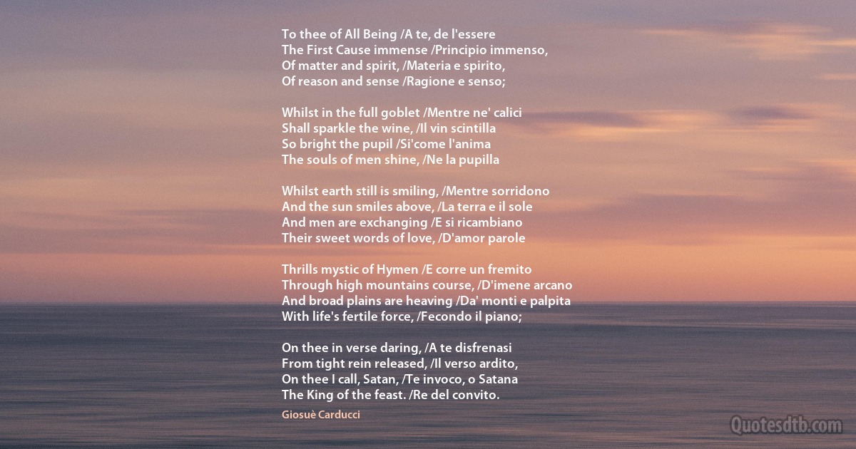 To thee of All Being /A te, de l'essere
The First Cause immense /Principio immenso,
Of matter and spirit, /Materia e spirito,
Of reason and sense /Ragione e senso;

Whilst in the full goblet /Mentre ne' calici
Shall sparkle the wine, /Il vin scintilla
So bright the pupil /Si'come l'anima
The souls of men shine, /Ne la pupilla

Whilst earth still is smiling, /Mentre sorridono
And the sun smiles above, /La terra e il sole
And men are exchanging /E si ricambiano
Their sweet words of love, /D'amor parole

Thrills mystic of Hymen /E corre un fremito
Through high mountains course, /D'imene arcano
And broad plains are heaving /Da' monti e palpita
With life's fertile force, /Fecondo il piano;

On thee in verse daring, /A te disfrenasi
From tight rein released, /Il verso ardito,
On thee I call, Satan, /Te invoco, o Satana
The King of the feast. /Re del convito. (Giosuè Carducci)