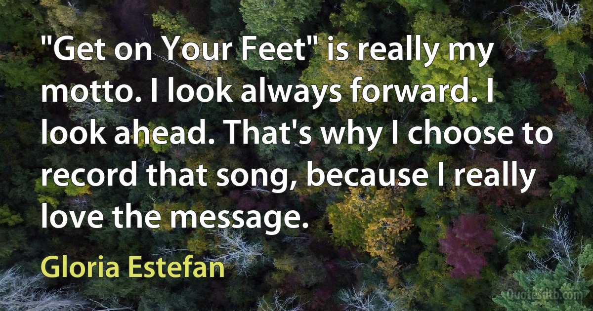 "Get on Your Feet" is really my motto. I look always forward. I look ahead. That's why I choose to record that song, because I really love the message. (Gloria Estefan)