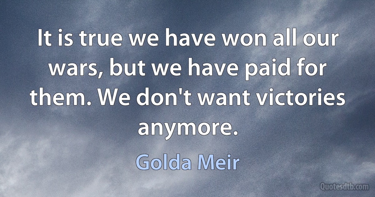 It is true we have won all our wars, but we have paid for them. We don't want victories anymore. (Golda Meir)