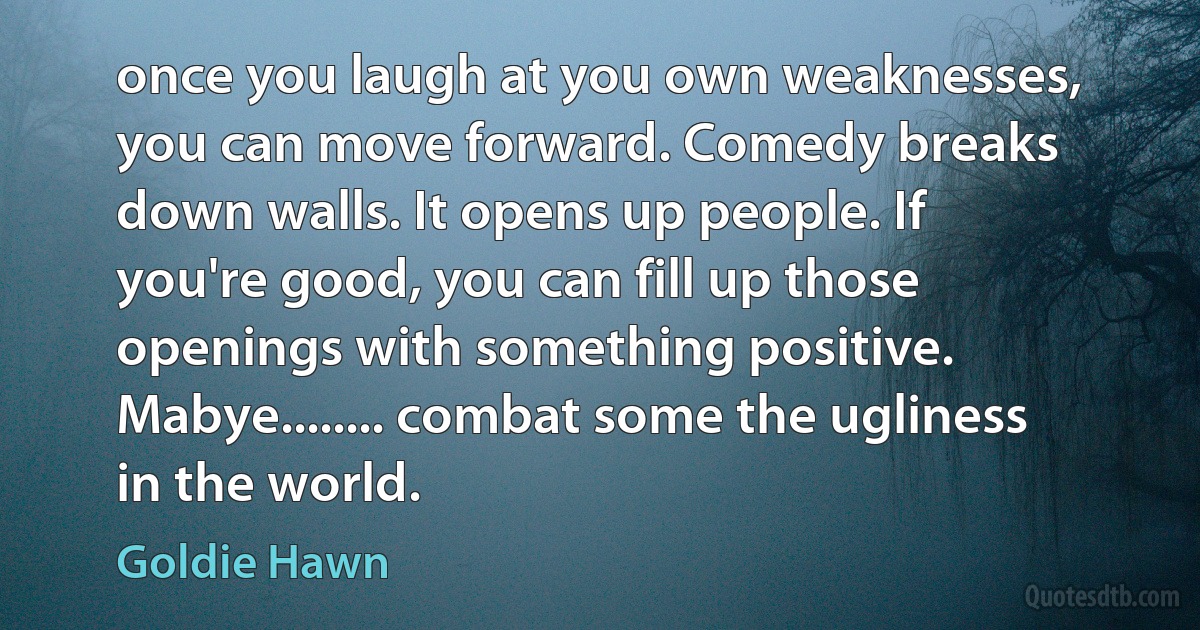 once you laugh at you own weaknesses, you can move forward. Comedy breaks down walls. It opens up people. If you're good, you can fill up those openings with something positive. Mabye........ combat some the ugliness in the world. (Goldie Hawn)