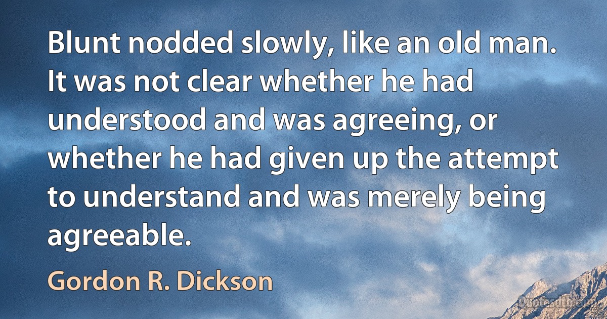 Blunt nodded slowly, like an old man. It was not clear whether he had understood and was agreeing, or whether he had given up the attempt to understand and was merely being agreeable. (Gordon R. Dickson)