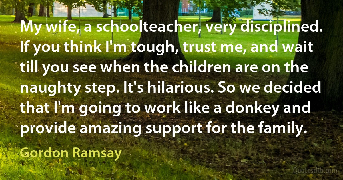 My wife, a schoolteacher, very disciplined. If you think I'm tough, trust me, and wait till you see when the children are on the naughty step. It's hilarious. So we decided that I'm going to work like a donkey and provide amazing support for the family. (Gordon Ramsay)