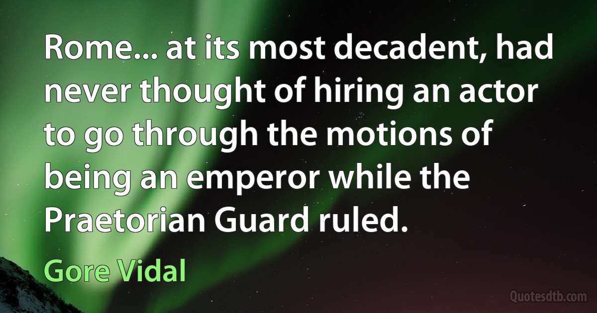 Rome... at its most decadent, had never thought of hiring an actor to go through the motions of being an emperor while the Praetorian Guard ruled. (Gore Vidal)