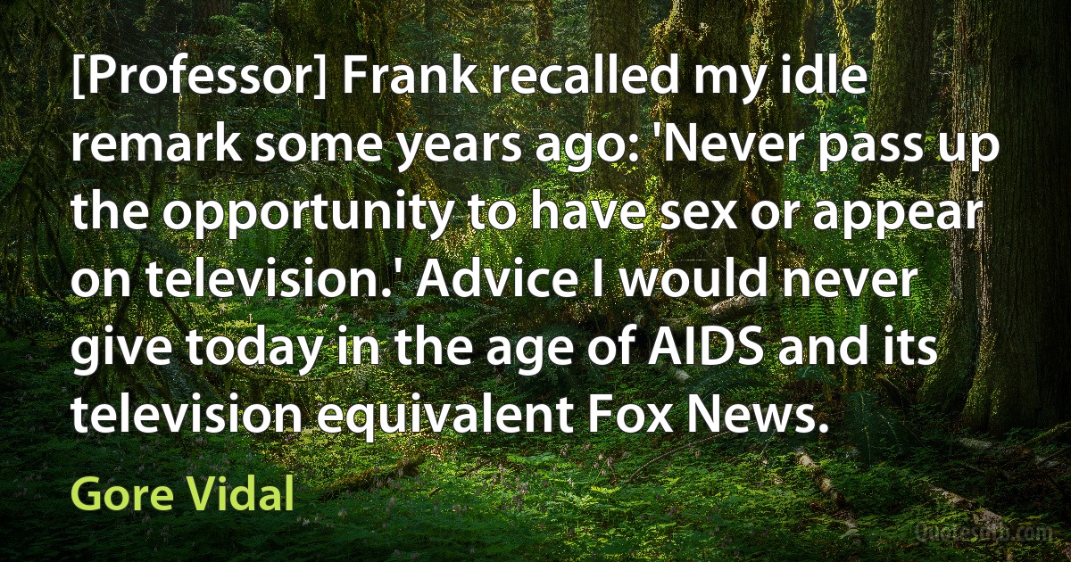 [Professor] Frank recalled my idle remark some years ago: 'Never pass up the opportunity to have sex or appear on television.' Advice I would never give today in the age of AIDS and its television equivalent Fox News. (Gore Vidal)