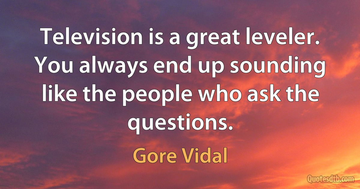 Television is a great leveler. You always end up sounding like the people who ask the questions. (Gore Vidal)