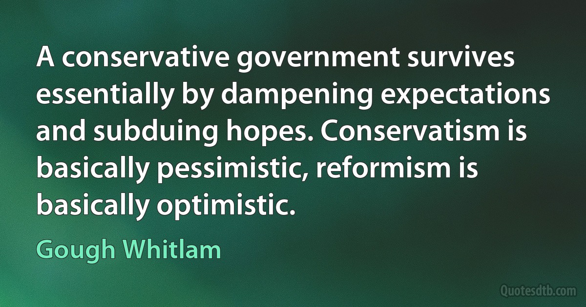 A conservative government survives essentially by dampening expectations and subduing hopes. Conservatism is basically pessimistic, reformism is basically optimistic. (Gough Whitlam)