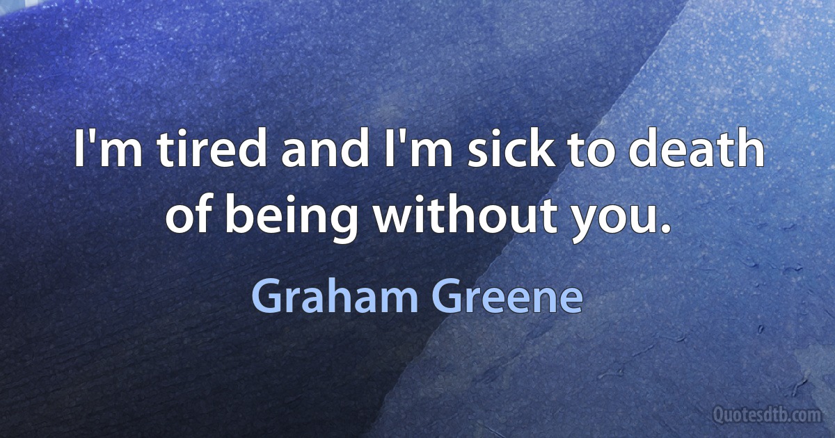 I'm tired and I'm sick to death of being without you. (Graham Greene)