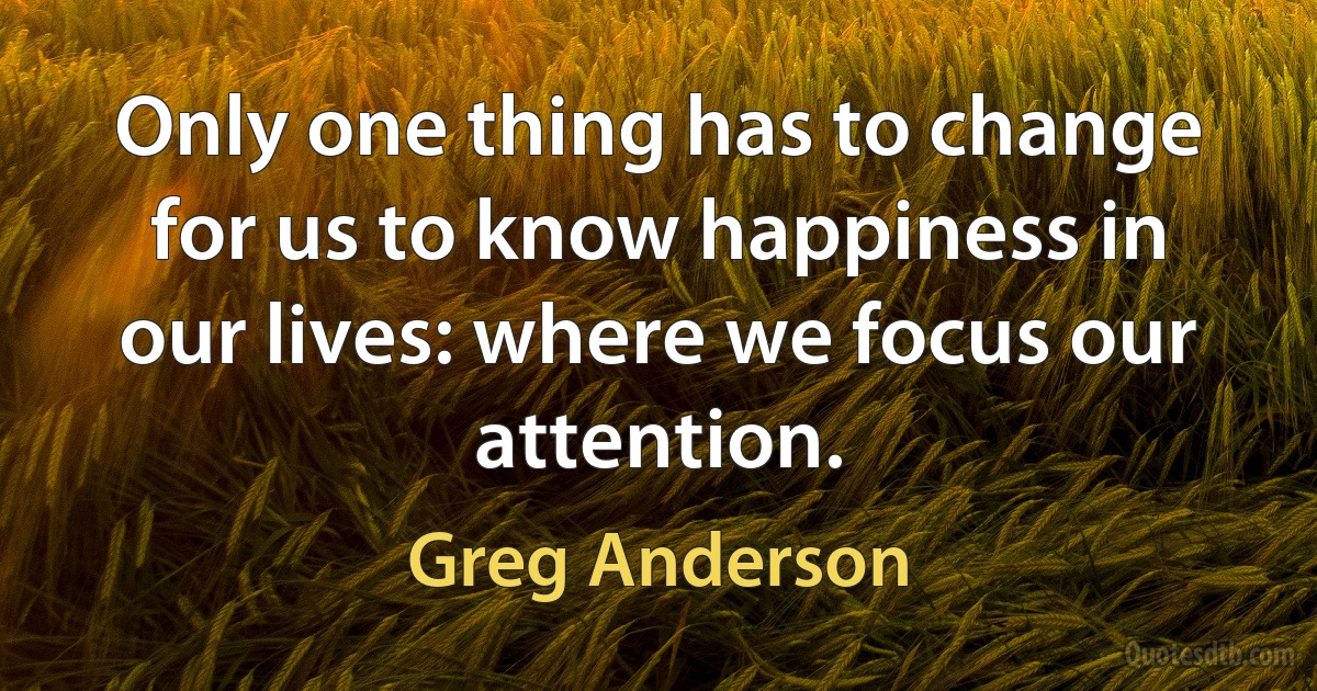 Only one thing has to change for us to know happiness in our lives: where we focus our attention. (Greg Anderson)