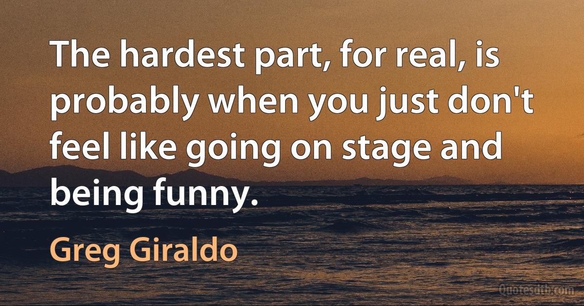 The hardest part, for real, is probably when you just don't feel like going on stage and being funny. (Greg Giraldo)