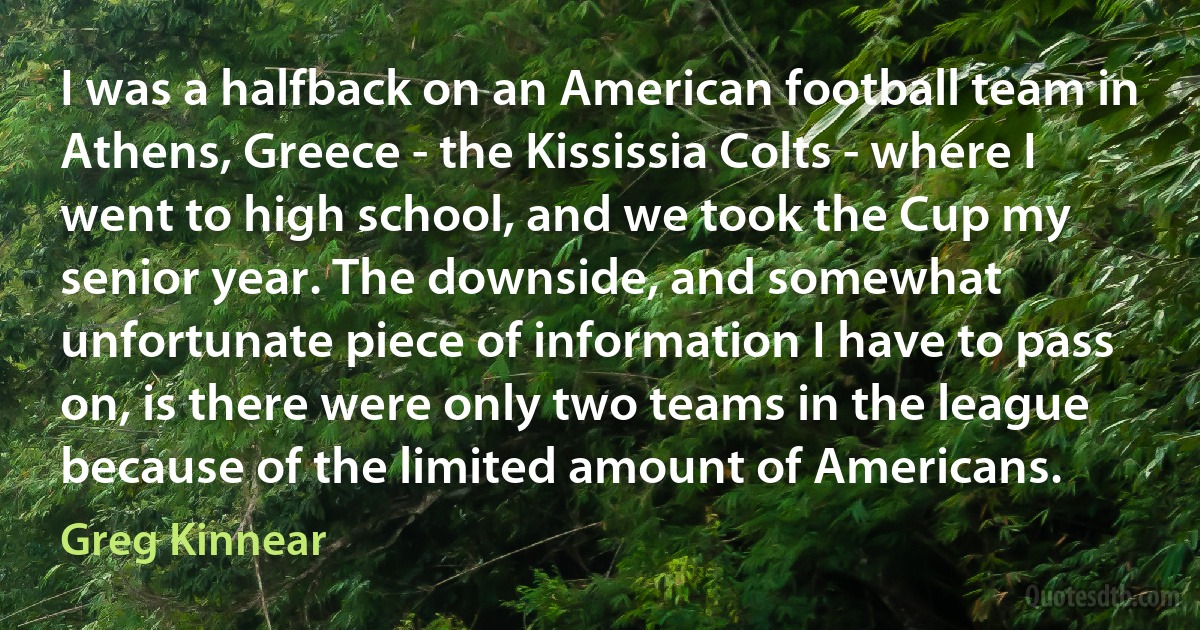 I was a halfback on an American football team in Athens, Greece - the Kississia Colts - where I went to high school, and we took the Cup my senior year. The downside, and somewhat unfortunate piece of information I have to pass on, is there were only two teams in the league because of the limited amount of Americans. (Greg Kinnear)