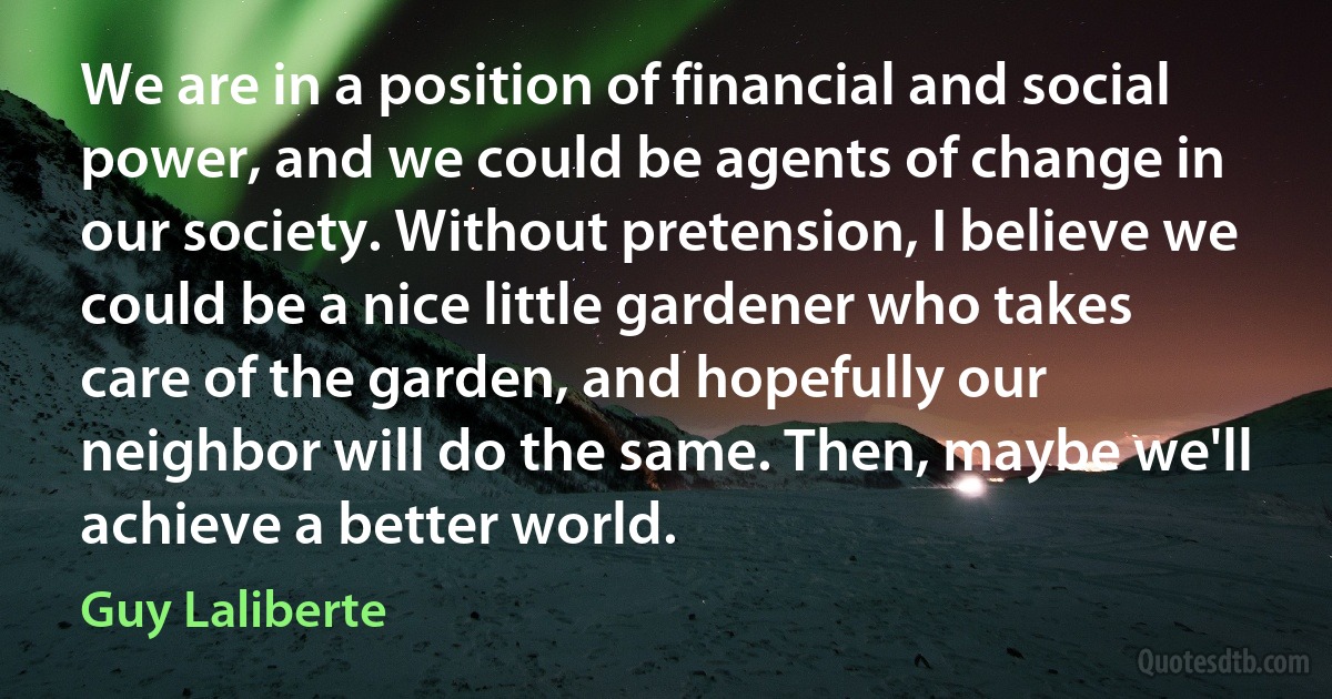 We are in a position of financial and social power, and we could be agents of change in our society. Without pretension, I believe we could be a nice little gardener who takes care of the garden, and hopefully our neighbor will do the same. Then, maybe we'll achieve a better world. (Guy Laliberte)