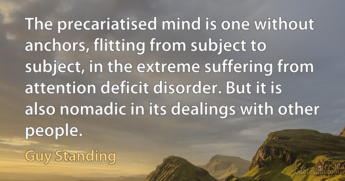 The precariatised mind is one without anchors, flitting from subject to subject, in the extreme suffering from attention deficit disorder. But it is also nomadic in its dealings with other people. (Guy Standing)