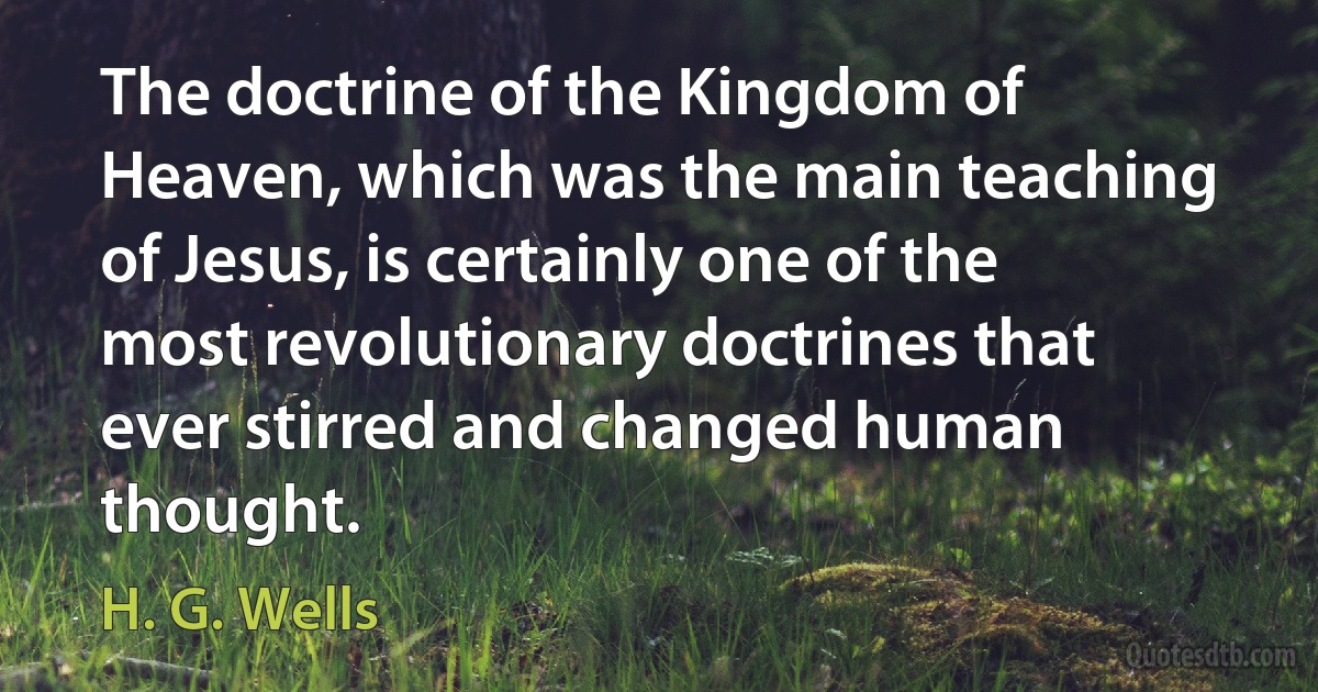 The doctrine of the Kingdom of Heaven, which was the main teaching of Jesus, is certainly one of the most revolutionary doctrines that ever stirred and changed human thought. (H. G. Wells)