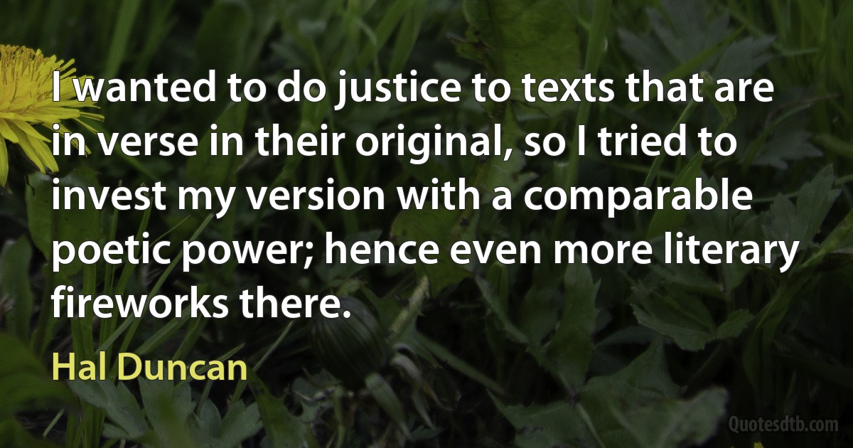 I wanted to do justice to texts that are in verse in their original, so I tried to invest my version with a comparable poetic power; hence even more literary fireworks there. (Hal Duncan)