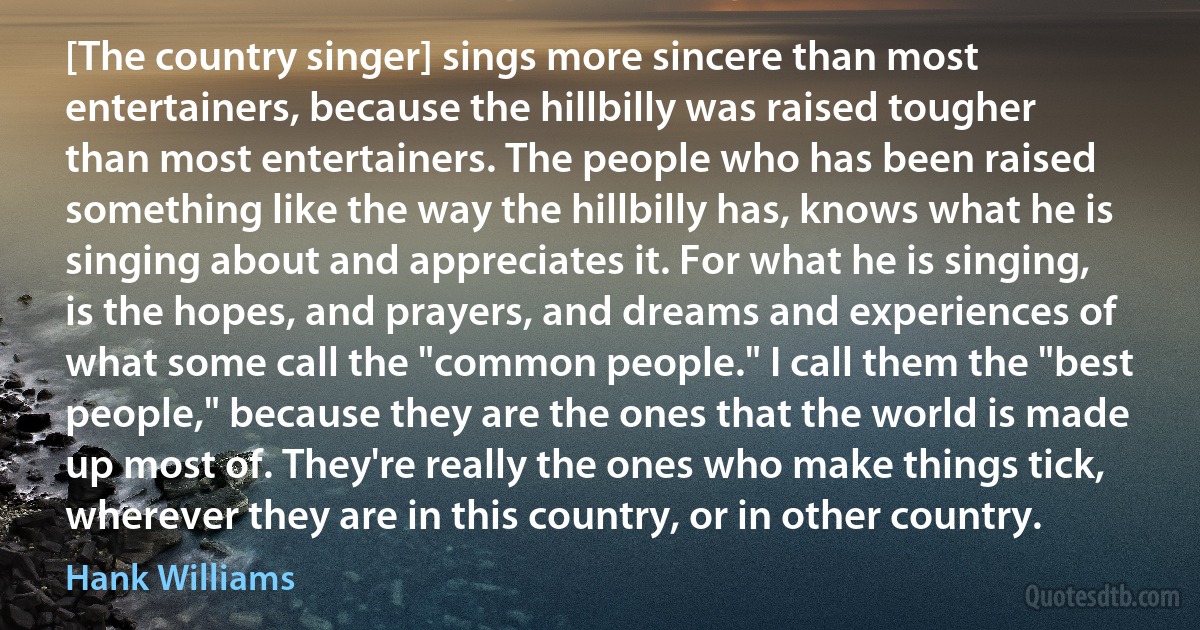 [The country singer] sings more sincere than most entertainers, because the hillbilly was raised tougher than most entertainers. The people who has been raised something like the way the hillbilly has, knows what he is singing about and appreciates it. For what he is singing, is the hopes, and prayers, and dreams and experiences of what some call the "common people." I call them the "best people," because they are the ones that the world is made up most of. They're really the ones who make things tick, wherever they are in this country, or in other country. (Hank Williams)