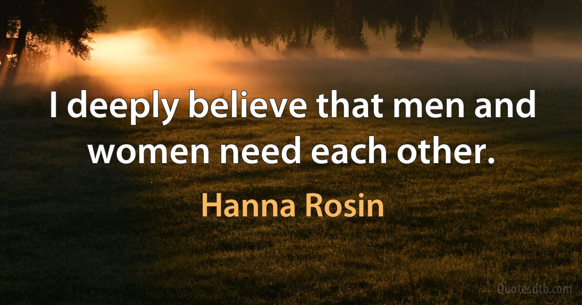 I deeply believe that men and women need each other. (Hanna Rosin)