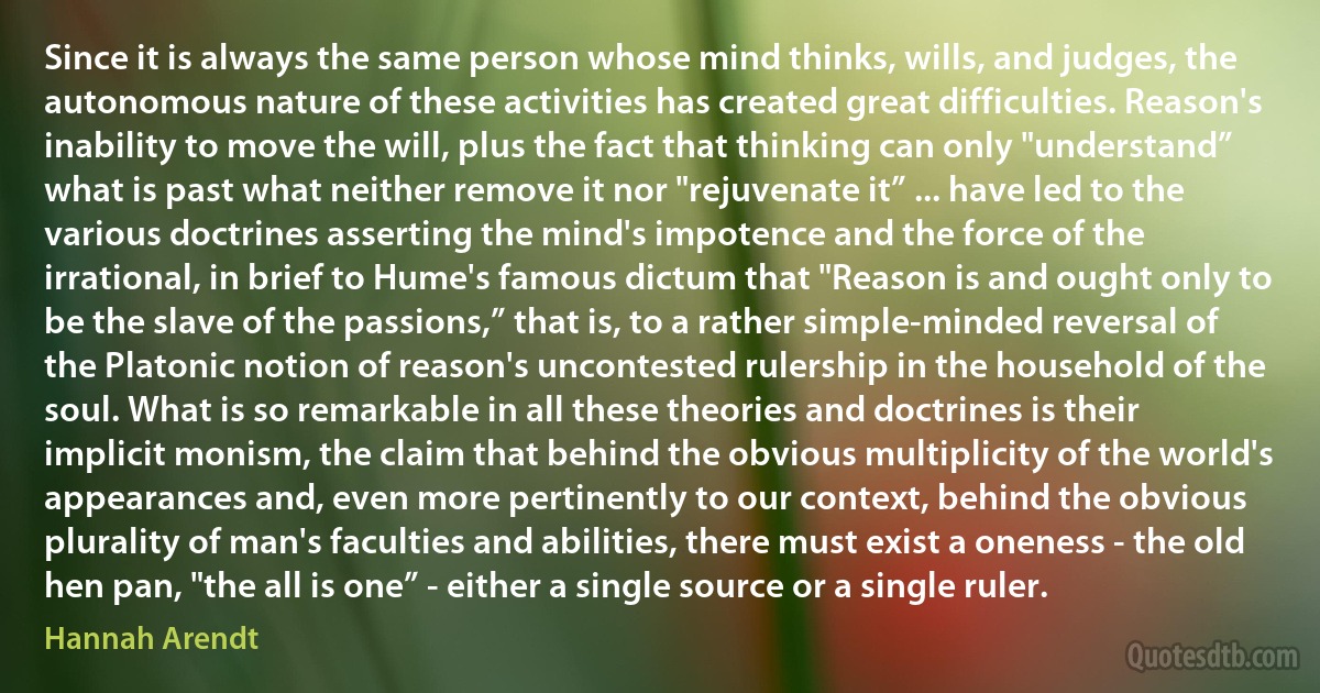 Since it is always the same person whose mind thinks, wills, and judges, the autonomous nature of these activities has created great difficulties. Reason's inability to move the will, plus the fact that thinking can only "understand” what is past what neither remove it nor "rejuvenate it” ... have led to the various doctrines asserting the mind's impotence and the force of the irrational, in brief to Hume's famous dictum that "Reason is and ought only to be the slave of the passions,” that is, to a rather simple-minded reversal of the Platonic notion of reason's uncontested rulership in the household of the soul. What is so remarkable in all these theories and doctrines is their implicit monism, the claim that behind the obvious multiplicity of the world's appearances and, even more pertinently to our context, behind the obvious plurality of man's faculties and abilities, there must exist a oneness - the old hen pan, "the all is one” - either a single source or a single ruler. (Hannah Arendt)