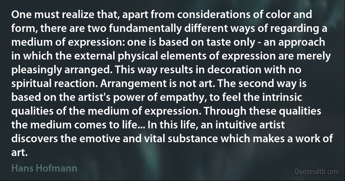 One must realize that, apart from considerations of color and form, there are two fundamentally different ways of regarding a medium of expression: one is based on taste only - an approach in which the external physical elements of expression are merely pleasingly arranged. This way results in decoration with no spiritual reaction. Arrangement is not art. The second way is based on the artist's power of empathy, to feel the intrinsic qualities of the medium of expression. Through these qualities the medium comes to life... In this life, an intuitive artist discovers the emotive and vital substance which makes a work of art. (Hans Hofmann)