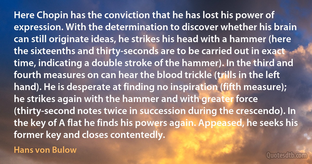 Here Chopin has the conviction that he has lost his power of expression. With the determination to discover whether his brain can still originate ideas, he strikes his head with a hammer (here the sixteenths and thirty-seconds are to be carried out in exact time, indicating a double stroke of the hammer). In the third and fourth measures on can hear the blood trickle (trills in the left hand). He is desperate at finding no inspiration (fifth measure); he strikes again with the hammer and with greater force (thirty-second notes twice in succession during the crescendo). In the key of A flat he finds his powers again. Appeased, he seeks his former key and closes contentedly. (Hans von Bulow)