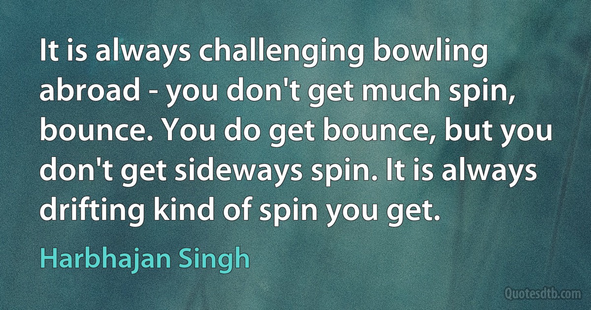 It is always challenging bowling abroad - you don't get much spin, bounce. You do get bounce, but you don't get sideways spin. It is always drifting kind of spin you get. (Harbhajan Singh)