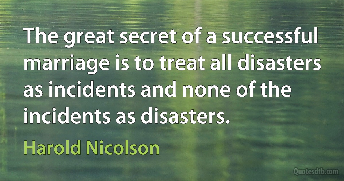 The great secret of a successful marriage is to treat all disasters as incidents and none of the incidents as disasters. (Harold Nicolson)