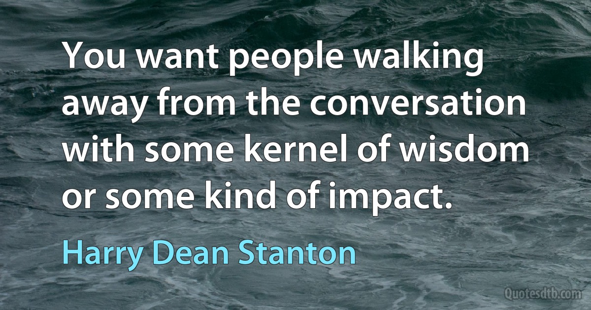 You want people walking away from the conversation with some kernel of wisdom or some kind of impact. (Harry Dean Stanton)