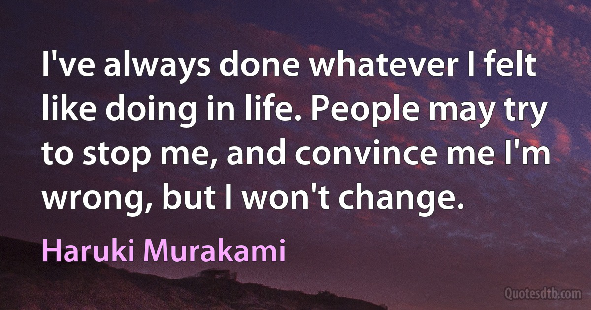 I've always done whatever I felt like doing in life. People may try to stop me, and convince me I'm wrong, but I won't change. (Haruki Murakami)