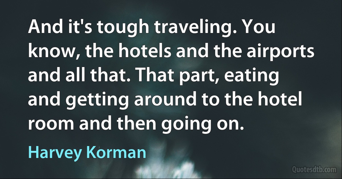 And it's tough traveling. You know, the hotels and the airports and all that. That part, eating and getting around to the hotel room and then going on. (Harvey Korman)