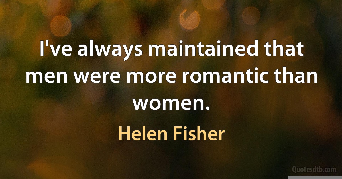 I've always maintained that men were more romantic than women. (Helen Fisher)