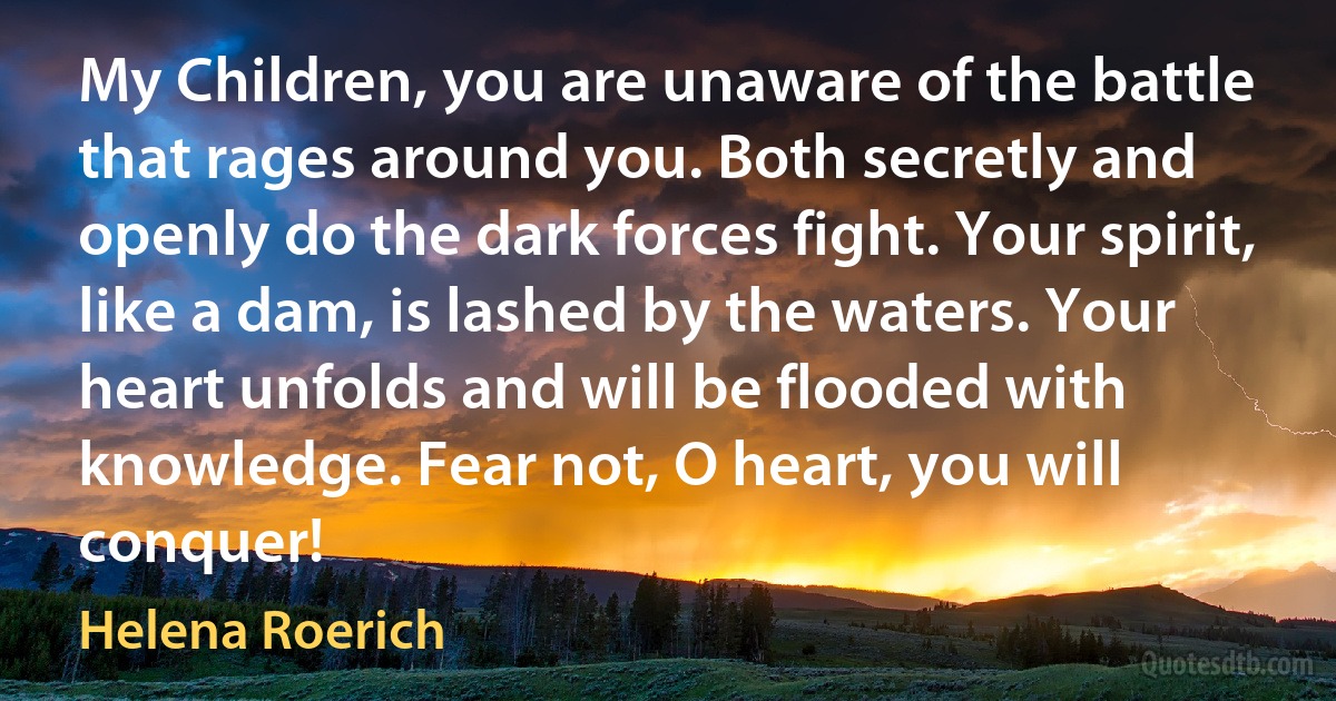 My Children, you are unaware of the battle that rages around you. Both secretly and openly do the dark forces fight. Your spirit, like a dam, is lashed by the waters. Your heart unfolds and will be flooded with knowledge. Fear not, O heart, you will conquer! (Helena Roerich)