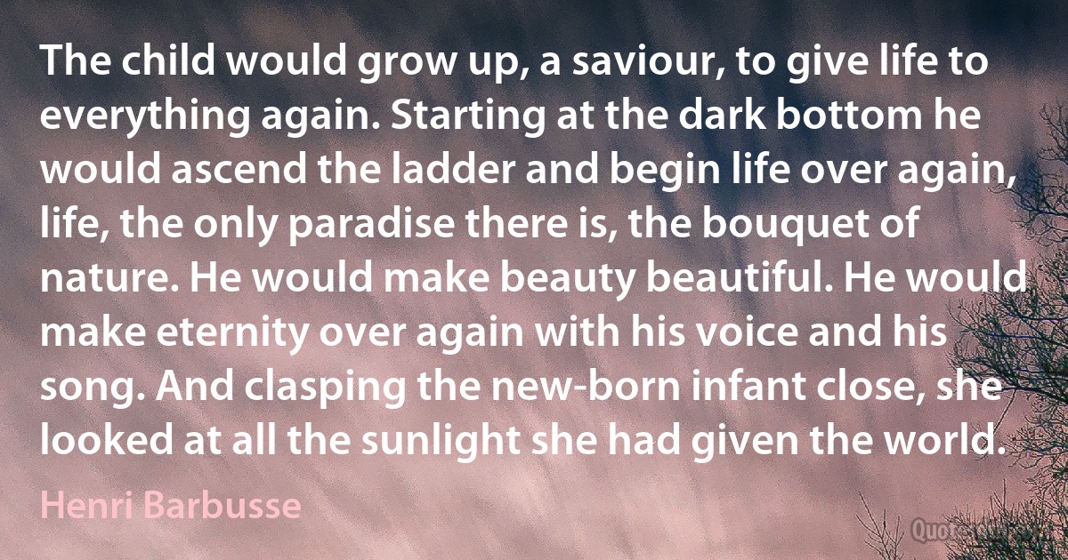 The child would grow up, a saviour, to give life to everything again. Starting at the dark bottom he would ascend the ladder and begin life over again, life, the only paradise there is, the bouquet of nature. He would make beauty beautiful. He would make eternity over again with his voice and his song. And clasping the new-born infant close, she looked at all the sunlight she had given the world. (Henri Barbusse)