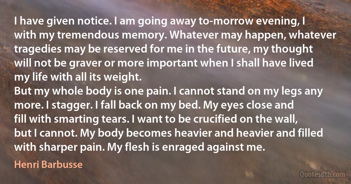 I have given notice. I am going away to-morrow evening, I with my tremendous memory. Whatever may happen, whatever tragedies may be reserved for me in the future, my thought will not be graver or more important when I shall have lived my life with all its weight.
But my whole body is one pain. I cannot stand on my legs any more. I stagger. I fall back on my bed. My eyes close and fill with smarting tears. I want to be crucified on the wall, but I cannot. My body becomes heavier and heavier and filled with sharper pain. My flesh is enraged against me. (Henri Barbusse)