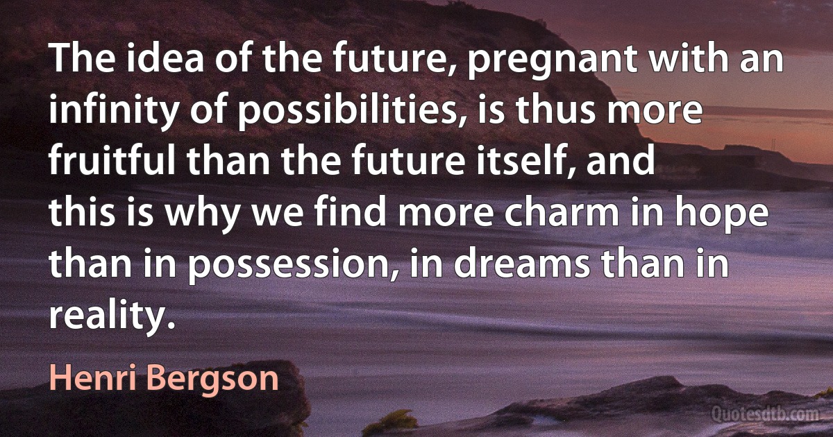 The idea of the future, pregnant with an infinity of possibilities, is thus more fruitful than the future itself, and this is why we find more charm in hope than in possession, in dreams than in reality. (Henri Bergson)