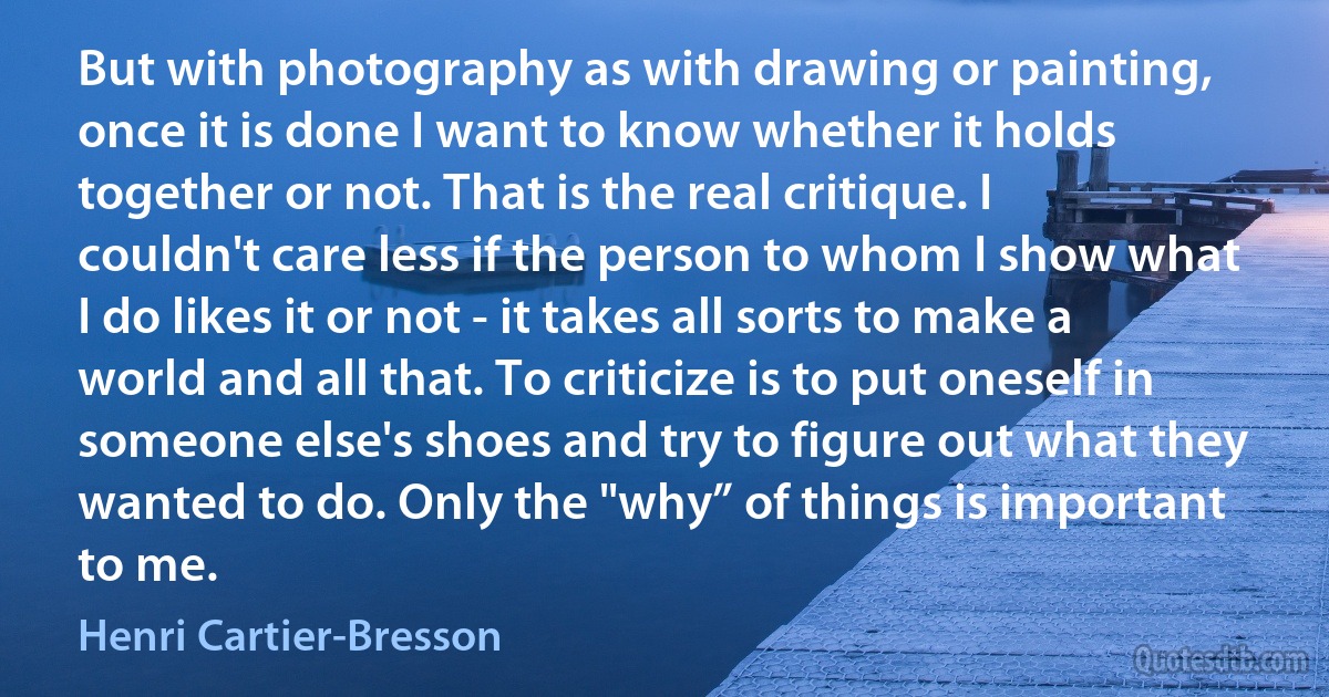 But with photography as with drawing or painting, once it is done I want to know whether it holds together or not. That is the real critique. I couldn't care less if the person to whom I show what I do likes it or not - it takes all sorts to make a world and all that. To criticize is to put oneself in someone else's shoes and try to figure out what they wanted to do. Only the "why” of things is important to me. (Henri Cartier-Bresson)