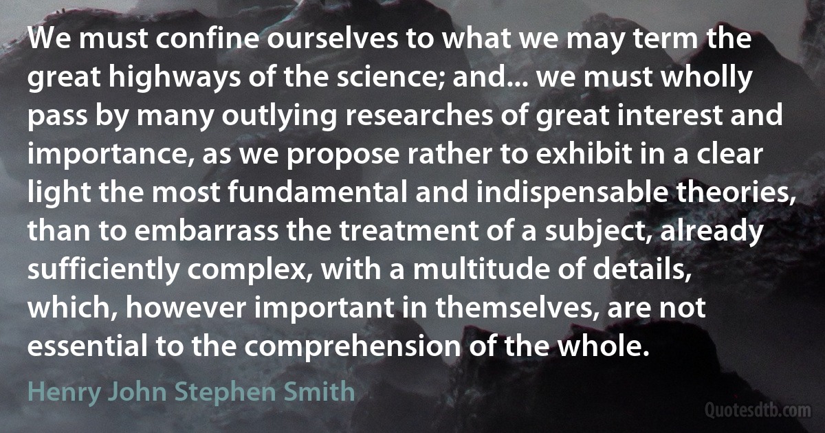 We must confine ourselves to what we may term the great highways of the science; and... we must wholly pass by many outlying researches of great interest and importance, as we propose rather to exhibit in a clear light the most fundamental and indispensable theories, than to embarrass the treatment of a subject, already sufficiently complex, with a multitude of details, which, however important in themselves, are not essential to the comprehension of the whole. (Henry John Stephen Smith)