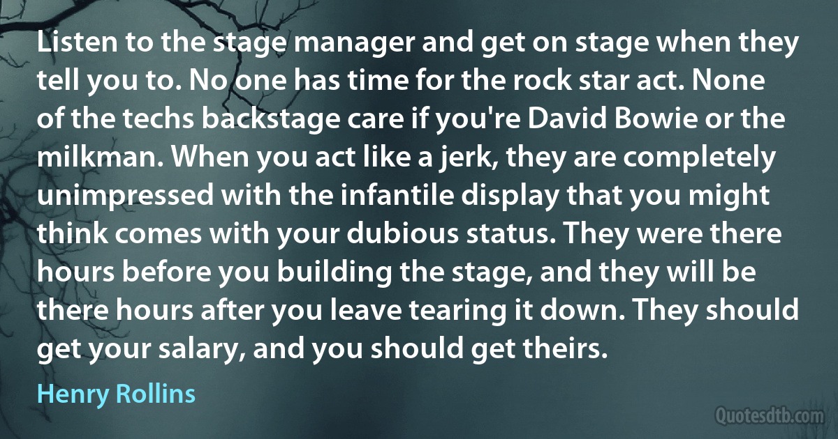 Listen to the stage manager and get on stage when they tell you to. No one has time for the rock star act. None of the techs backstage care if you're David Bowie or the milkman. When you act like a jerk, they are completely unimpressed with the infantile display that you might think comes with your dubious status. They were there hours before you building the stage, and they will be there hours after you leave tearing it down. They should get your salary, and you should get theirs. (Henry Rollins)